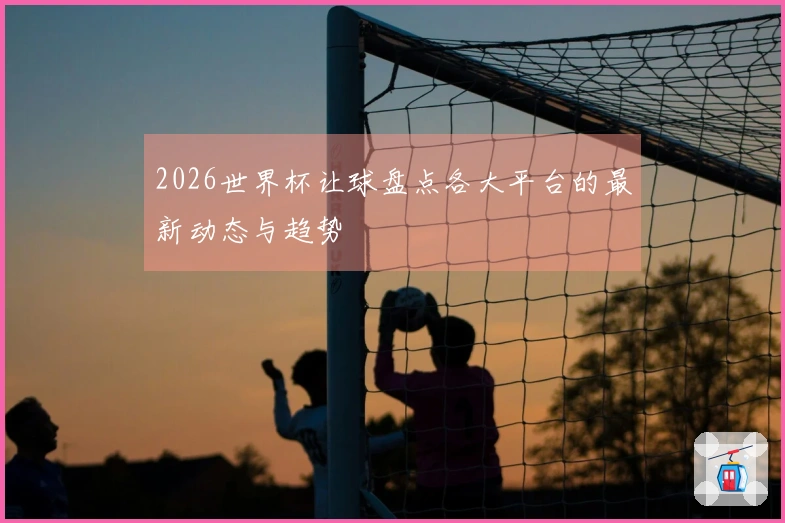 2026世界杯让球盘点各大平台的最新动态与趋势